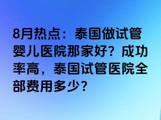 8月热点：泰国做试管婴儿医院那家好？成功率高，泰国试管医院全部费用多少？