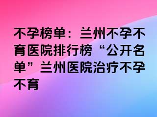 不孕榜单：兰州不孕不育医院排行榜“公开名单”兰州医院治疗不孕不育