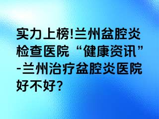 实力上榜!兰州盆腔炎检查医院“健康资讯”-兰州治疗盆腔炎医院好不好？