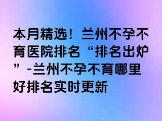 本月精选！兰州不孕不育医院排名“排名出炉”-兰州不孕不育哪里好排名实时更新