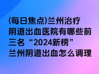 (每日焦点)兰州治疗阴道出血医院有哪些前三名“2024新榜”兰州阴道出血怎么调理