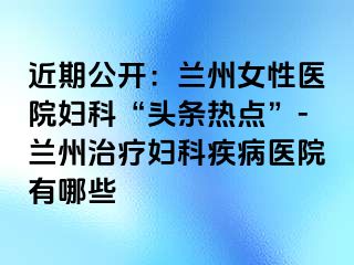 近期公开：兰州女性医院妇科“头条热点”-兰州治疗妇科疾病医院有哪些