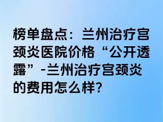 榜单盘点：兰州治疗宫颈炎医院价格“公开透露”-兰州治疗宫颈炎的费用怎么样？