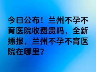 今日公布！兰州不孕不育医院收费贵吗，全新播报，兰州不孕不育医院在哪里？