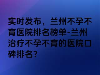 实时发布，兰州不孕不育医院排名榜单-兰州治疗不孕不育的医院口碑排名？