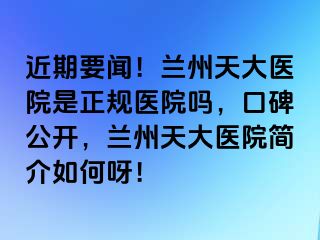 近期要闻！兰州天大医院是正规医院吗，口碑公开，兰州天大医院简介如何呀！