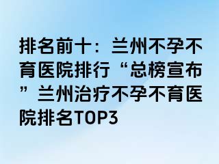 排名前十：兰州不孕不育医院排行“总榜宣布”兰州治疗不孕不育医院排名TOP3