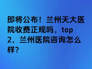 即将公布！兰州天大医院收费正规吗，top2，兰州医院咨询怎么样？