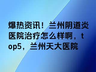 爆热资讯！兰州阴道炎医院治疗怎么样啊，top5，兰州天大医院