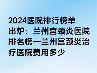 2024医院排行榜单出炉：兰州宫颈炎医院排名榜—兰州宫颈炎治疗医院费用多少