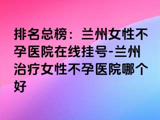 排名总榜：兰州女性不孕医院在线挂号-兰州治疗女性不孕医院哪个好