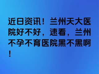 近日资讯！兰州天大医院好不好，速看，兰州不孕不育医院黑不黑啊！