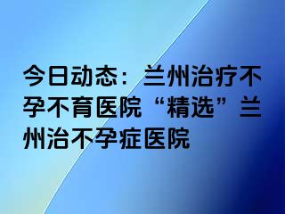 今日动态：兰州治疗不孕不育医院“精选”兰州治不孕症医院