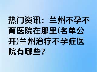 热门资讯：兰州不孕不育医院在那里(名单公开)兰州治疗不孕症医院有哪些?