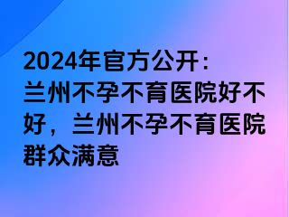 2024年官方公开：兰州不孕不育医院好不好，兰州不孕不育医院群众满意