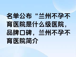 名单公布“兰州不孕不育医院是什么级医院，品牌口碑，兰州不孕不育医院简介