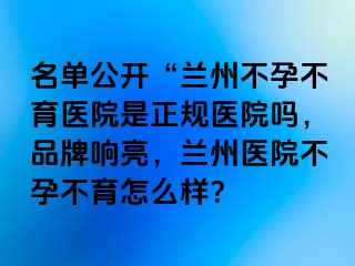 名单公开“兰州不孕不育医院是正规医院吗，品牌响亮，兰州医院不孕不育怎么样？