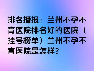 排名播报：兰州不孕不育医院排名好的医院（挂号榜单）兰州不孕不育医院是怎样？