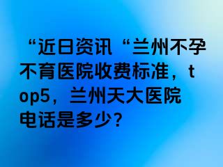 “近日资讯“兰州不孕不育医院收费标准，top5，兰州天大医院电话是多少？