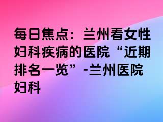 每日焦点：兰州看女性妇科疾病的医院“近期排名一览”-兰州医院妇科