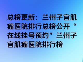 总榜更新：兰州子宫肌瘤医院排行总榜公开“在线挂号预约”兰州子宫肌瘤医院排行榜