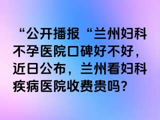 “公开播报“兰州妇科不孕医院口碑好不好，近日公布，兰州看妇科疾病医院收费贵吗？