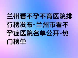 兰州看不孕不育医院排行榜发布-兰州市看不孕症医院名单公开-热门榜单