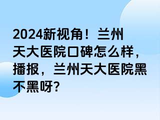 2024新视角！兰州天大医院口碑怎么样，播报，兰州天大医院黑不黑呀？