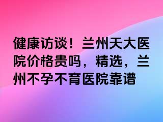 健康访谈！兰州天大医院价格贵吗，精选，兰州不孕不育医院靠谱