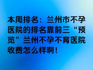 本周排名：兰州市不孕医院的排名靠前三“预览”兰州不孕不育医院收费怎么样啊！