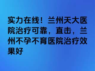 实力在线！兰州天大医院治疗可靠，直击，兰州不孕不育医院治疗效果好