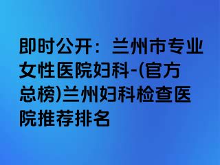 即时公开：兰州市专业女性医院妇科-(官方总榜)兰州妇科检查医院推荐排名