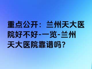 重点公开：兰州天大医院好不好-一览-兰州天大医院靠谱吗？