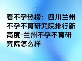 看不孕热榜：四川兰州不孕不育研究院排行新高度-兰州不孕不育研究院怎么样