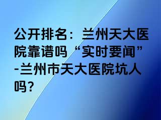 公开排名：兰州天大医院靠谱吗“实时要闻”-兰州市天大医院坑人吗？