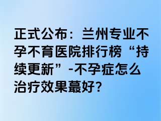 正式公布：兰州专业不孕不育医院排行榜“持续更新”-不孕症怎么治疗效果蕞好？