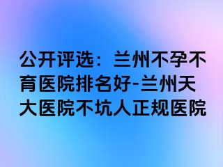 公开评选：兰州不孕不育医院排名好-兰州天大医院不坑人正规医院