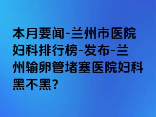 本月要闻-兰州市医院妇科排行榜-发布-兰州输卵管堵塞医院妇科黑不黑？