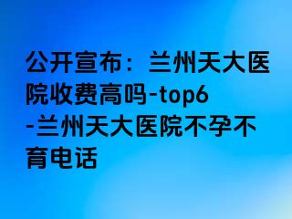 公开宣布：兰州天大医院收费高吗-top6-兰州天大医院不孕不育电话