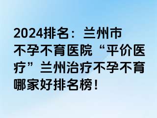 2024排名：兰州市不孕不育医院“平价医疗”兰州治疗不孕不育哪家好排名榜！