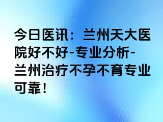 今日医讯：兰州天大医院好不好-专业分析-兰州治疗不孕不育专业可靠！