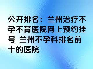 公开排名：兰州治疗不孕不育医院网上预约挂号_兰州不孕科排名前十的医院