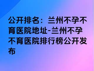 公开排名：兰州不孕不育医院地址-兰州不孕不育医院排行榜公开发布