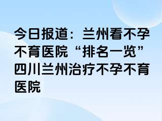 今日报道：兰州看不孕不育医院“排名一览”四川兰州治疗不孕不育医院