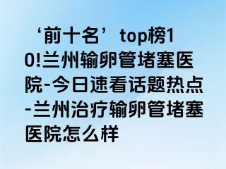 ‘前十名’top榜10!兰州输卵管堵塞医院-今日速看话题热点-兰州治疗输卵管堵塞医院怎么样