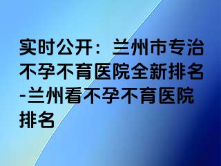 实时公开：兰州市专治不孕不育医院全新排名-兰州看不孕不育医院排名