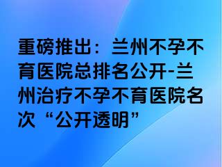 重磅推出：兰州不孕不育医院总排名公开-兰州治疗不孕不育医院名次“公开透明”