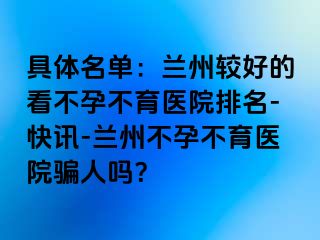 具体名单：兰州较好的看不孕不育医院排名-快讯-兰州不孕不育医院骗人吗？