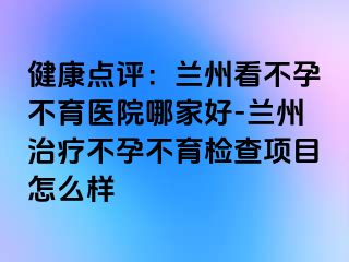 健康点评：兰州看不孕不育医院哪家好-兰州治疗不孕不育检查项目怎么样