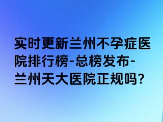 实时更新兰州不孕症医院排行榜-总榜发布-兰州天大医院正规吗?